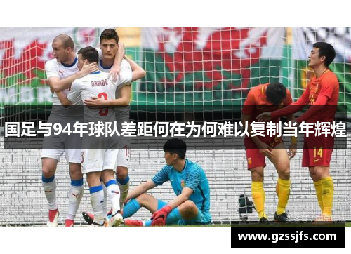国足与94年球队差距何在为何难以复制当年辉煌