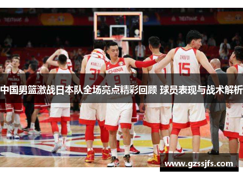 中国男篮激战日本队全场亮点精彩回顾 球员表现与战术解析