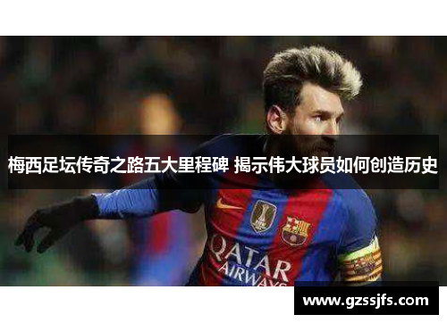 梅西足坛传奇之路五大里程碑 揭示伟大球员如何创造历史